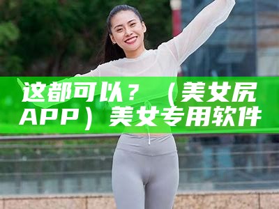 这都可以？（美女尻屄APP）美女专用软件