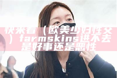 快来看（欧美少妇性交）farmskins进不去是好事还是恶性