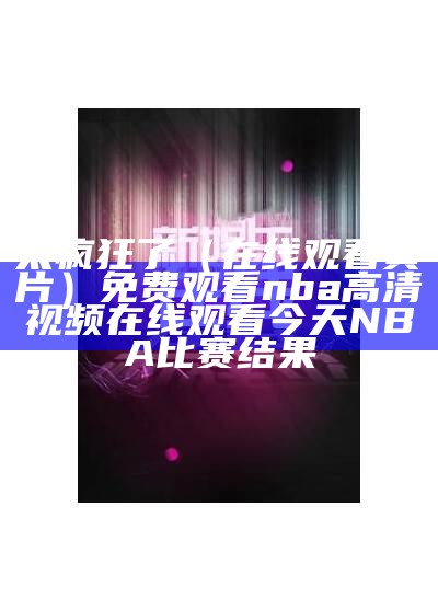 太疯狂了（在线观看黄片）免费观看nba高清视频在线观看今天NBA比赛结果