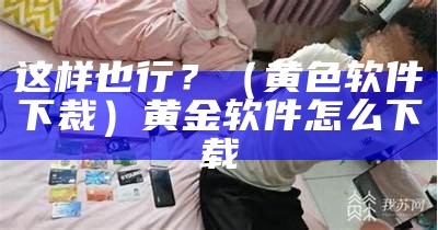 这样也行？（黄色软件下裁）黄金软件怎么下载