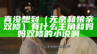 真没想到（无奈和娘亲双修）有什么主角和妈妈双修的小说啊（和母亲修仙小说）