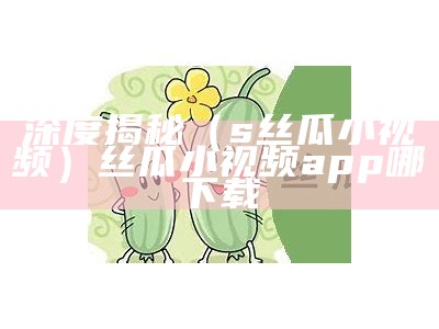 深度揭秘（s丝瓜小视频）丝瓜小视频app哪下载（丝瓜小视频免费下载无病毒）