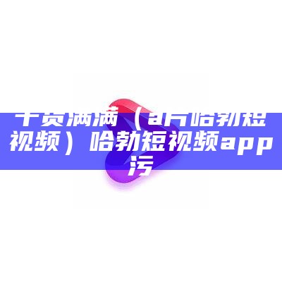 干货满满（a片哈勃短视频）哈勃短视频app污