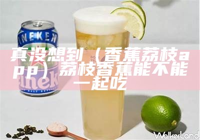 真没想到（香蕉荔枝app）荔枝香蕉能不能一起吃（香蕉和荔枝是什么意思）