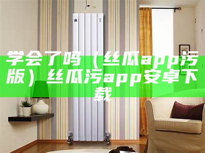 学会了吗（丝瓜app污版）丝瓜污app安卓下载