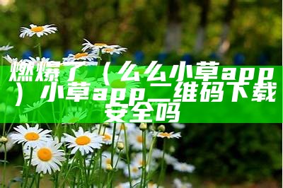 燃爆了（么么小草app）小草app二维码下载安全吗（怎样获取小草app邀请码）