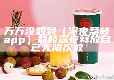 万万没想到（深夜荔枝app）荔枝深夜释放自己无限次数