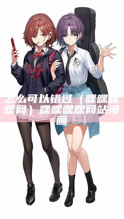 怎么可以错过（嘿嘿嘿嘿网）嘿嘿嘿嘿网站漫画（嘿嘿连载网站在哪）