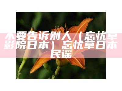 不要告诉别人（忘忧草影院日本）忘忧草日本民谣（忘忧草日本原版）