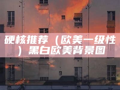 硬核推荐（欧美一级性）黑白欧美背景图（欧美一句）