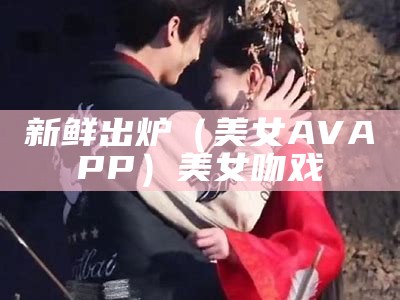 新鲜出炉（美女AVAPP）美女吻戏