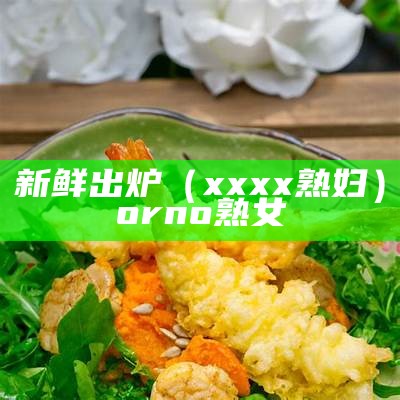 新鲜出炉（xxxx熟妇）orno熟女