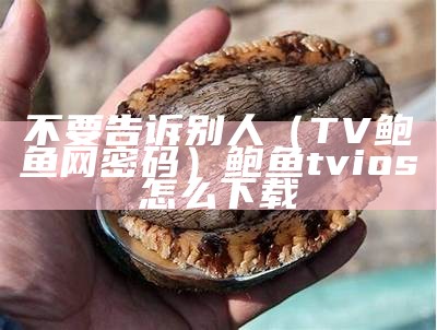 不要告诉别人（TV鲍鱼网密码）鲍鱼tvios怎么下载（鲍鱼tv下载 720p 下载）