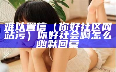 难以置信（你好社区网站污）你好社会啊怎么幽默回复