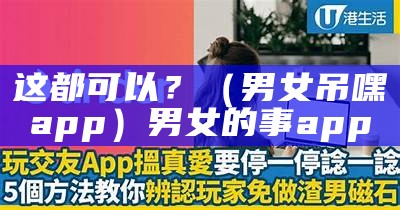 这都可以？（男女吊嘿app）男女的事app（男女叨嘿全面）