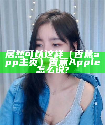 居然可以这样（香蕉app主页）香蕉Apple怎么说?（香蕉app咋样）