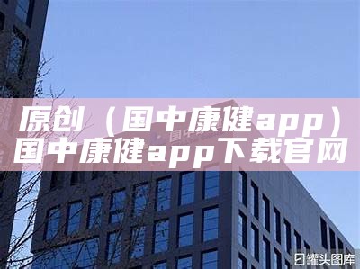 原创（国中康健app）国中康健app下载官网（国中康健健康管理有限公司）