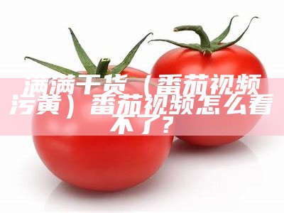 满满干货（番茄视频汅污黄）番茄视频怎么看不了?