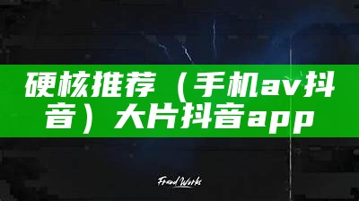 硬核推荐（手机av 抖音）大片抖音app