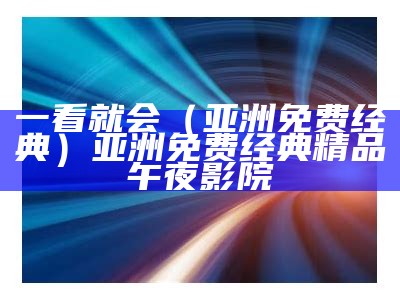 一看就会（亚洲免费经典）亚洲免费经典精品午夜影院