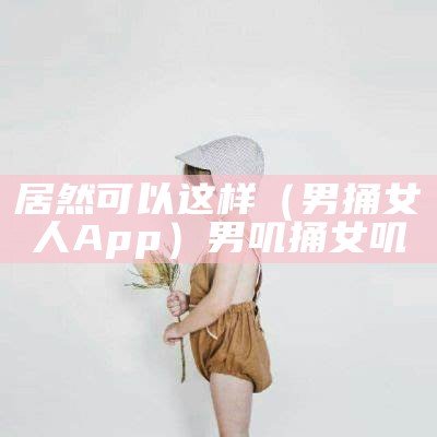 居然可以这样（男捅女人App）男叽捅女叽