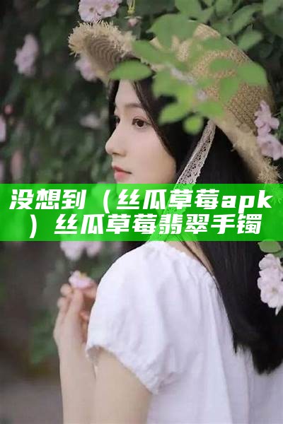 没想到（丝瓜草莓apk）丝瓜草莓翡翠手镯