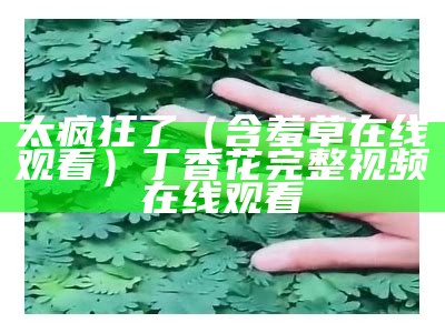 太疯狂了（含羞草在线观看）丁香花完整视频在线观看（含羞草abb无限观）