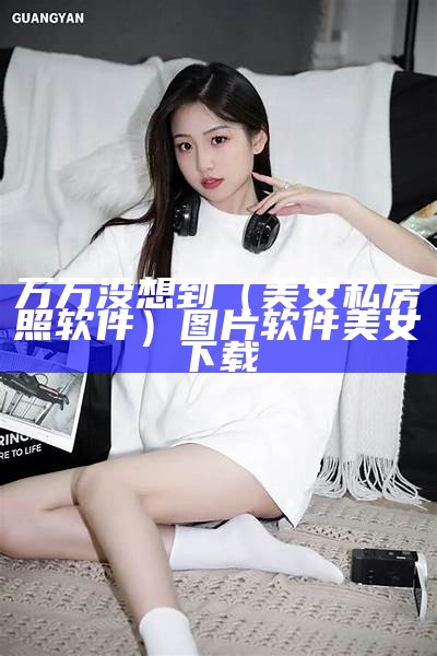 万万没想到（美女私房照软件）图片软件美女下载（美女私房菜）