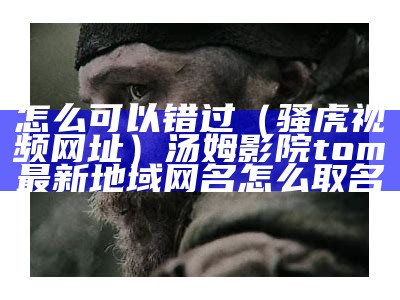 怎么可以错过（骚虎视频网址）汤姆影院tom最新地域网名怎么取名