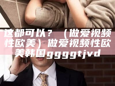 这都可以？（做爱视频性欧美）做爱视频性欧美韩国ggggtjvd