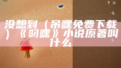 没想到（吊嘿免费下载）《叼嘿》小说原著叫什么