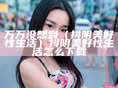 万万没想到（抖阴美好性生活）抖阴美好性生活怎么下载