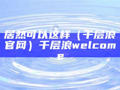 居然可以这样（千层浪官网）千层浪welcome