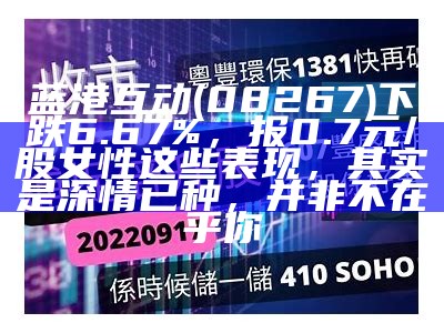 蓝港互动(08267)下跌6.67%，报0.7元/股女性这些表现，其实是深情已种，并非不在乎你