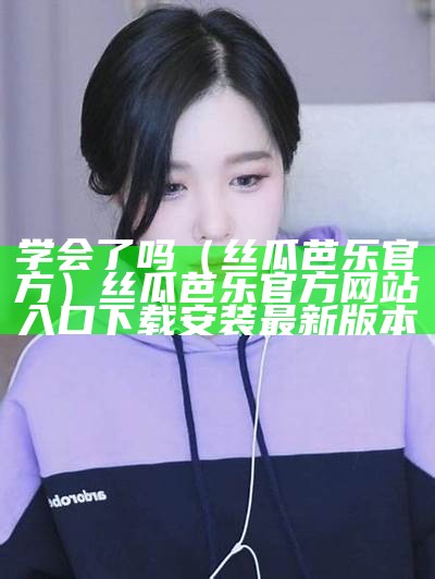 学会了吗（丝瓜芭乐官方）丝瓜芭乐官方网站入口下载安装最新版本