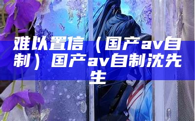 难以置信（国产av自制）国产av自制沈先生