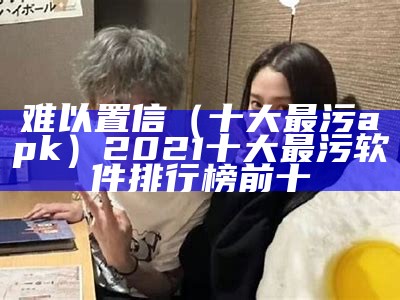 难以置信（十大最污apk）2021十大最污软件排行榜前十（全网十大最污的软）