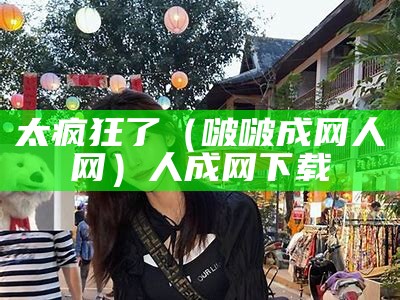 太疯狂了（啵啵成网人网）人成网下载（免费人成网软件）