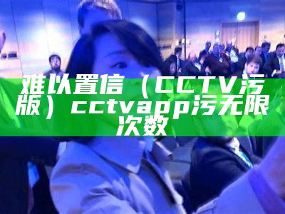 难以置信（CCTV污版）cctvapp污无限次数（污的cctv）