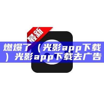 燃爆了（光影app下载）光影app下载 去广告