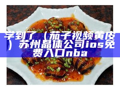 学到了（茄子视频黄皮）苏州晶体公司ios免费入口nba（茄子视频了解）