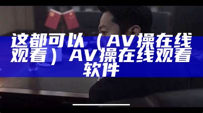 这都可以（AV操在线观看）AV操在线观看软件