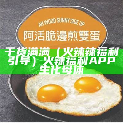 干货满满（火辣辣福利引导）火辣福利APP 生化母体