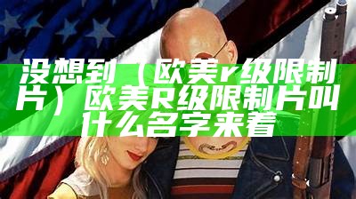 没想到（欧美r级限制片）欧美R级限制片叫什么名字来着