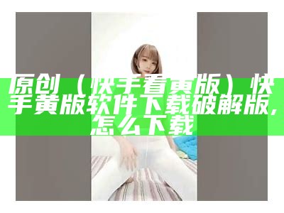 原创（快手看黄版）快手黄版软件下载破解版,怎么下载（黄版快手app在线下载）