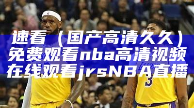 速看（国产高清久久）免费观看nba高清视频在线观看jrsNBA直播