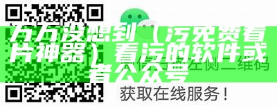 万万没想到（污免费看片神器）看污的软件或者公众号（看污神器软件闪购破解版大会）