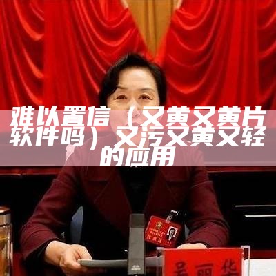 难以置信（又黄又黄片软件吗）又污又黄又轻的应用（既黄又免费的软件）