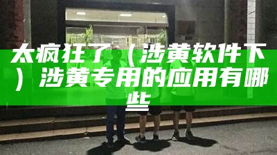 太疯狂了（涉黄软件下）涉黄专用的应用有哪些（涉黄软件会归类有毒吗）