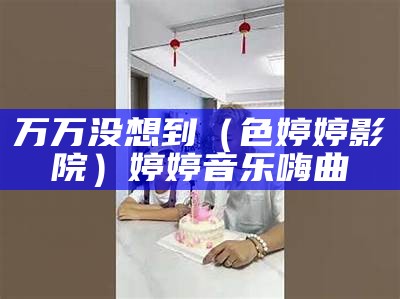 万万没想到（色婷婷影院）婷婷音乐嗨曲